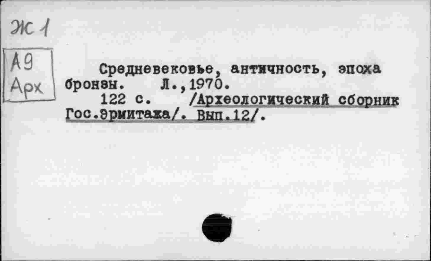 ﻿№ I
Арк I
Средневековье, античность, эпоха бронзы. Л.,1970.
122 с. /Археологический сборник Гос.эрмитажа/, Выл.12/.